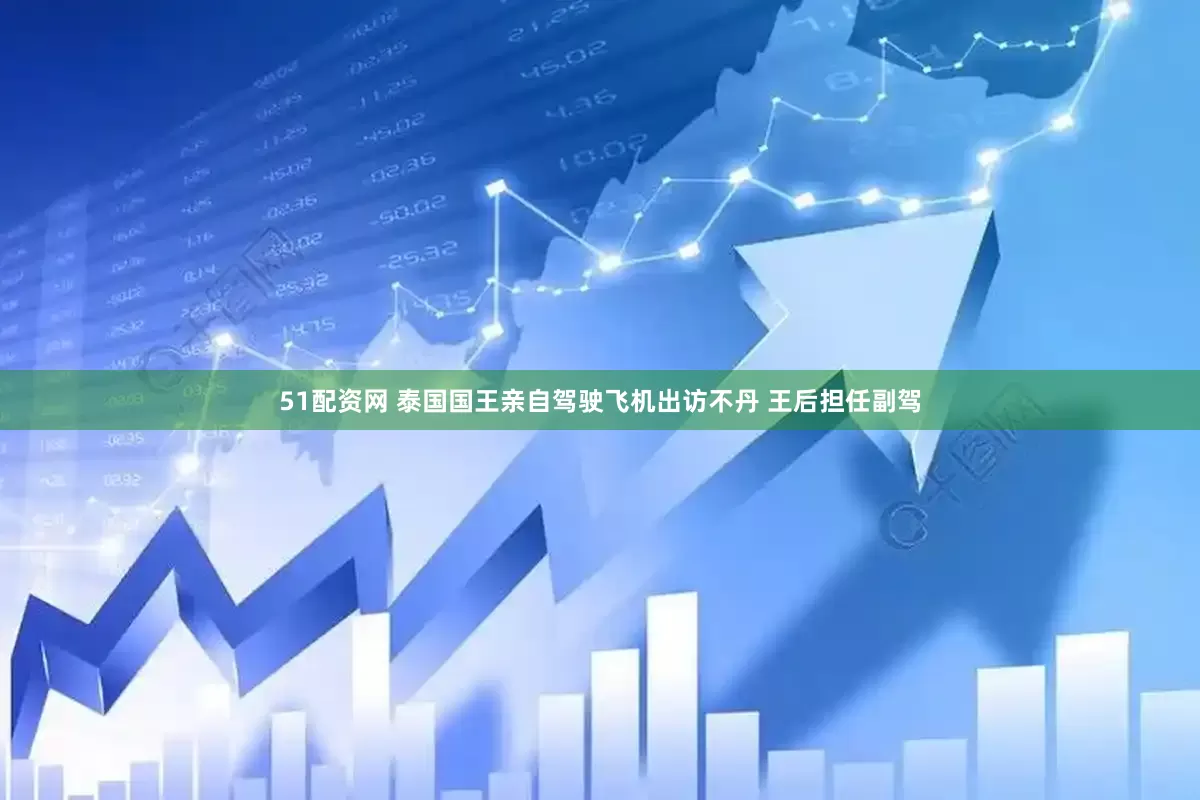 51配资网 泰国国王亲自驾驶飞机出访不丹 王后担任副驾