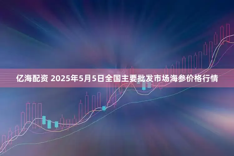 亿海配资 2025年5月5日全国主要批发市场海参价格行情