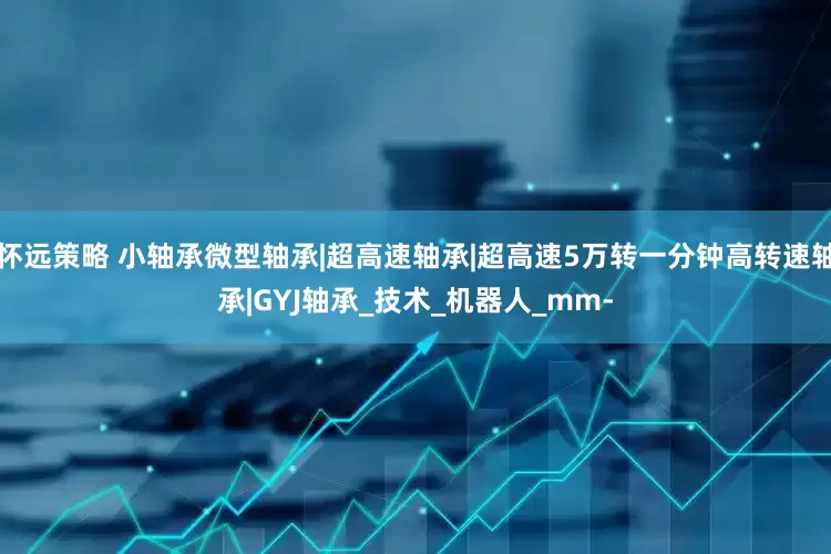 怀远策略 小轴承微型轴承|超高速轴承|超高速5万转一分钟高转速轴承|GYJ轴承_技术_机器人_mm-