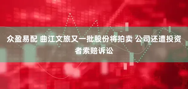 众盈易配 曲江文旅又一批股份将拍卖 公司还遭投资者索赔诉讼