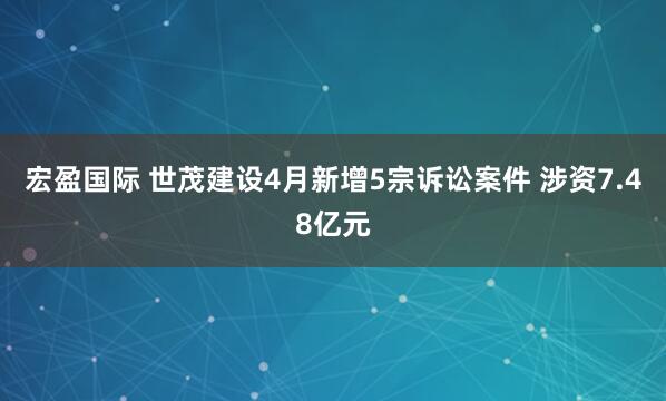 宏盈国际 世茂建设4月新增5宗诉讼案件 涉资7.48亿元