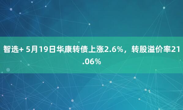 智选+ 5月19日华康转债上涨2.6%，转股溢价率21.06%