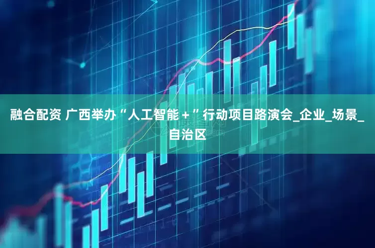 融合配资 广西举办“人工智能＋”行动项目路演会_企业_场景_自治区