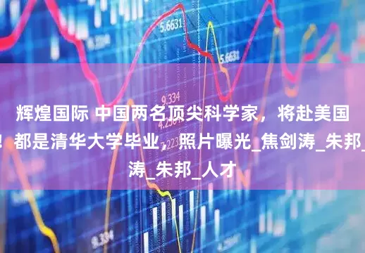 辉煌国际 中国两名顶尖科学家，将赴美国效力！都是清华大学毕业，照片曝光_焦剑涛_朱邦_人才