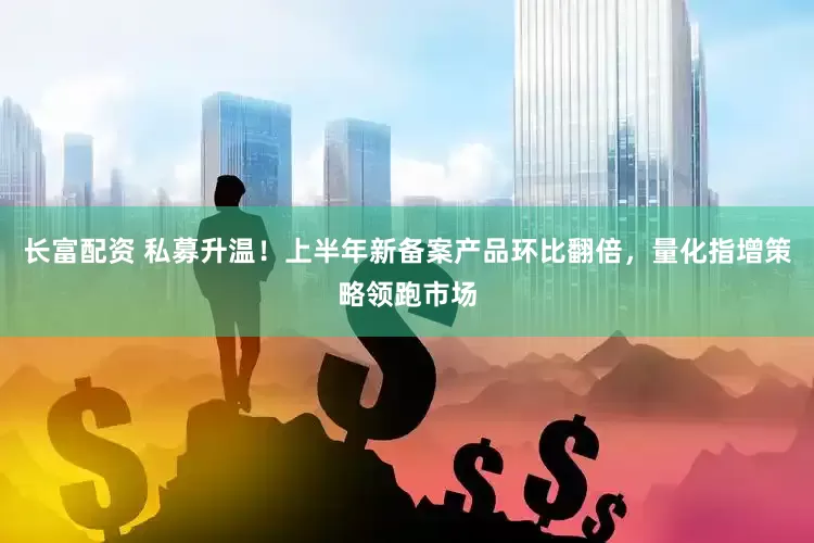 长富配资 私募升温！上半年新备案产品环比翻倍，量化指增策略领跑市场