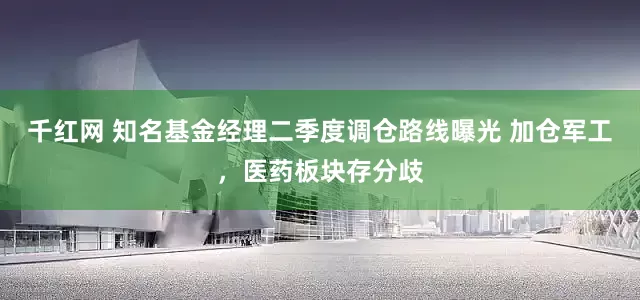 千红网 知名基金经理二季度调仓路线曝光 加仓军工，医药板块存分歧