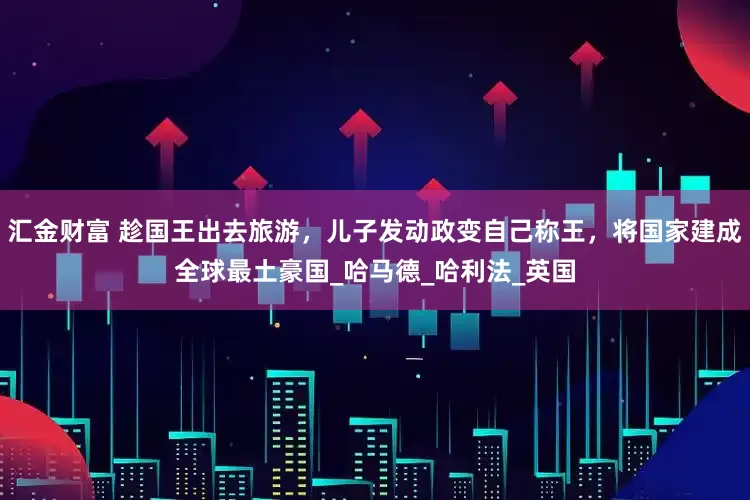 汇金财富 趁国王出去旅游，儿子发动政变自己称王，将国家建成全球最土豪国_哈马德_哈利法_英国