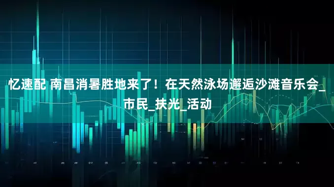忆速配 南昌消暑胜地来了！在天然泳场邂逅沙滩音乐会_市民_扶光_活动