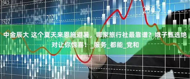中金辰大 这个夏天来恩施避暑，哪家旅行社最靠谱？娥子甄选绝对让你惊喜！_服务_都能_党和