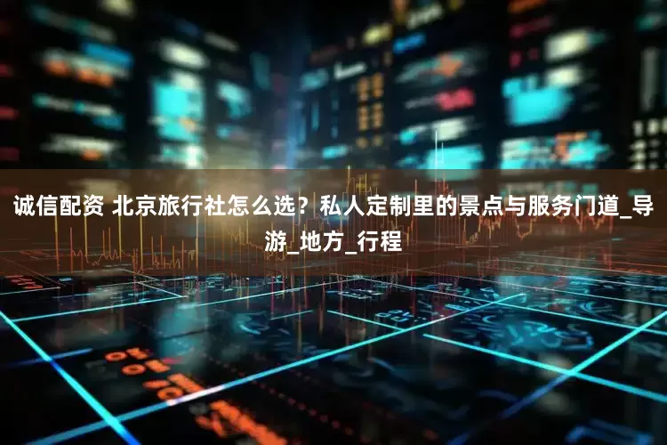 诚信配资 北京旅行社怎么选？私人定制里的景点与服务门道_导游_地方_行程