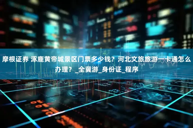 摩根证券 涿鹿黄帝城景区门票多少钱？河北文旅旅游一卡通怎么办理？_全冀游_身份证_程序