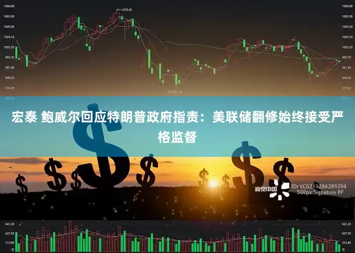 宏泰 鲍威尔回应特朗普政府指责：美联储翻修始终接受严格监督