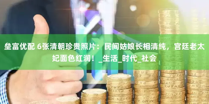 垒富优配 6张清朝珍贵照片：民间姑娘长相清纯，宫廷老太妃面色红润！_生活_时代_社会