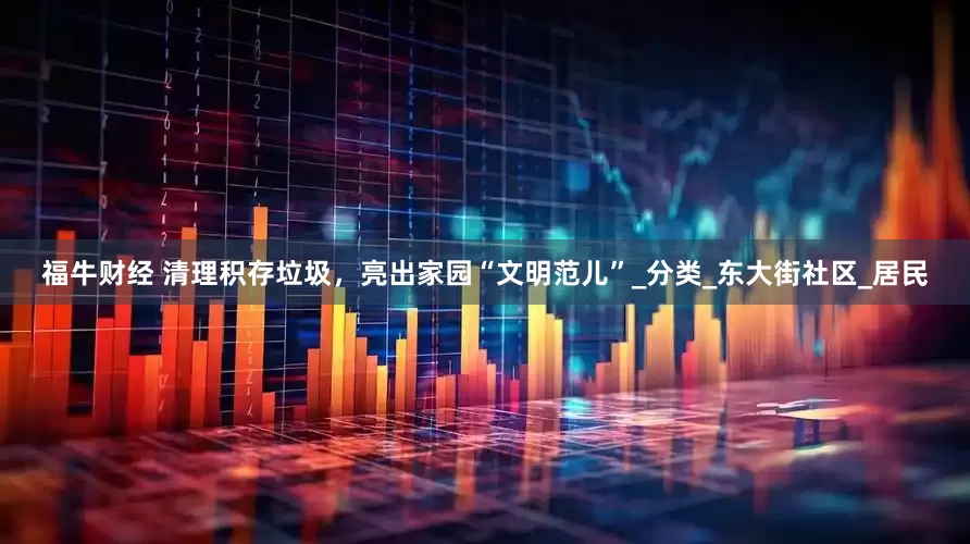 福牛财经 清理积存垃圾，亮出家园“文明范儿”_分类_东大街社区_居民