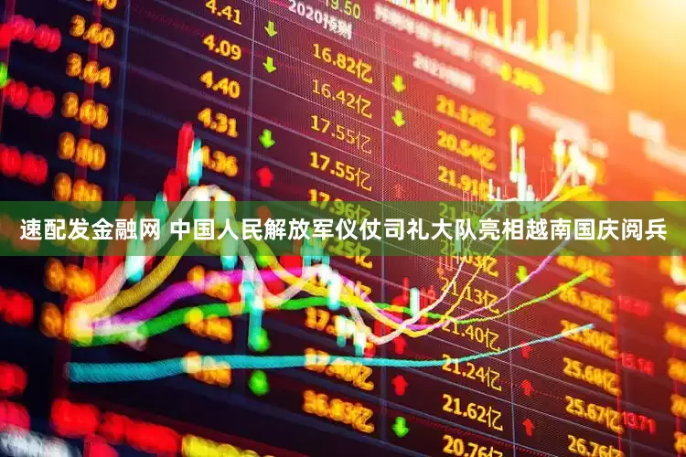 速配发金融网 中国人民解放军仪仗司礼大队亮相越南国庆阅兵
