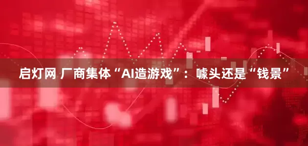 启灯网 厂商集体“AI造游戏”：噱头还是“钱景”
