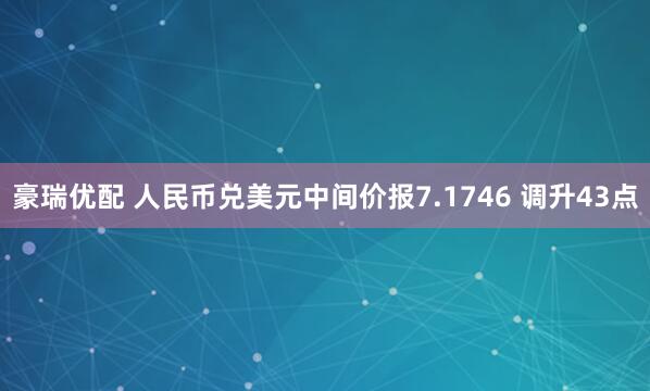 豪瑞优配 人民币兑美元中间价报7.1746 调升43点