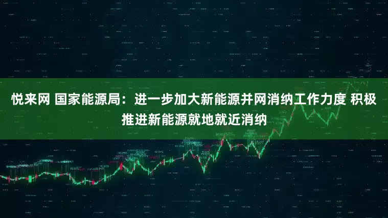 悦来网 国家能源局：进一步加大新能源并网消纳工作力度 积极推进新能源就地就近消纳